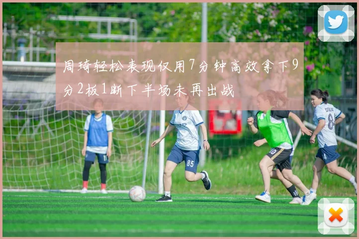 周琦轻松表现仅用7分钟高效拿下9分2板1断下半场未再出战