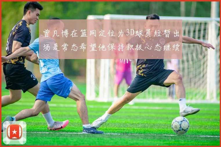 曾凡博在篮网定位为3D球员短暂出场是常态希望他保持积极心态继续努力