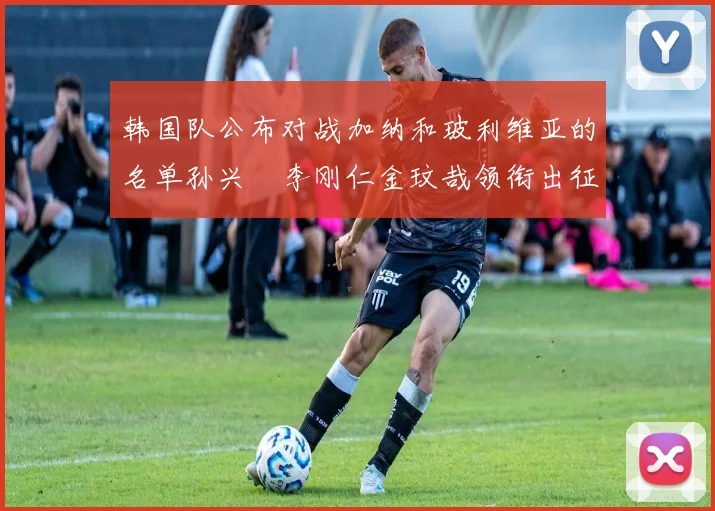 韩国队公布对战加纳和玻利维亚的名单孙兴慜李刚仁金玟哉领衔出征
