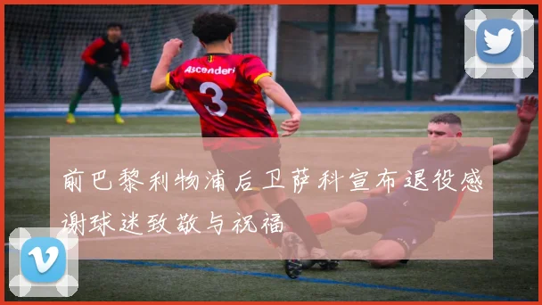 前巴黎利物浦后卫萨科宣布退役感谢球迷致敬与祝福