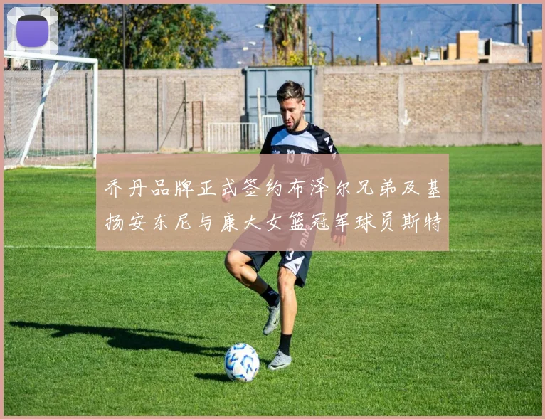 乔丹品牌正式签约布泽尔兄弟及基扬安东尼与康大女篮冠军球员斯特朗
