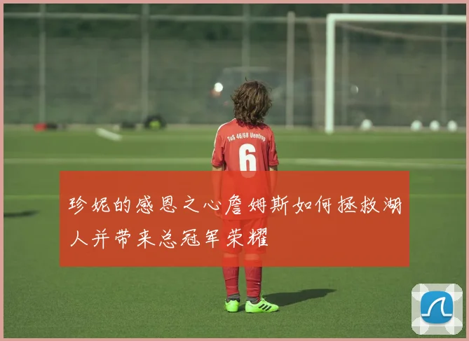 珍妮的感恩之心詹姆斯如何拯救湖人并带来总冠军荣耀