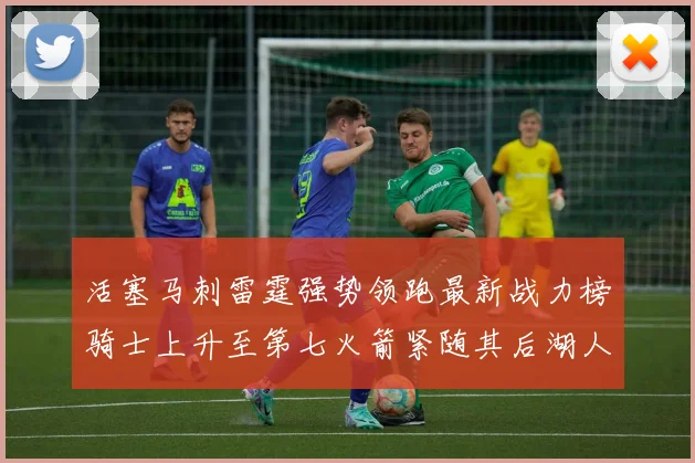 活塞马刺雷霆强势领跑最新战力榜骑士上升至第七火箭紧随其后湖人排名第十一