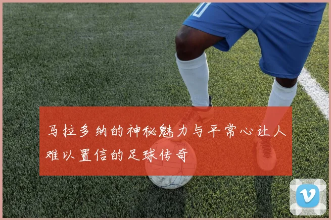 马拉多纳的神秘魅力与平常心让人难以置信的足球传奇