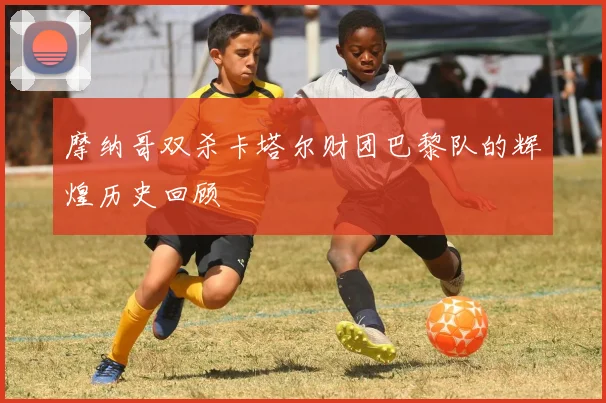 摩纳哥双杀卡塔尔财团巴黎队的辉煌历史回顾