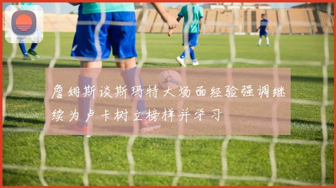 詹姆斯谈斯玛特大场面经验强调继续为卢卡树立榜样并学习