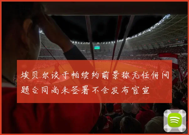 埃贝尔谈于帕续约前景称无任何问题合同尚未签署不会发布官宣